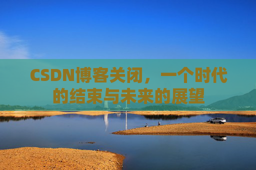 CSDN博客关闭，一个时代的结束与未来的展望